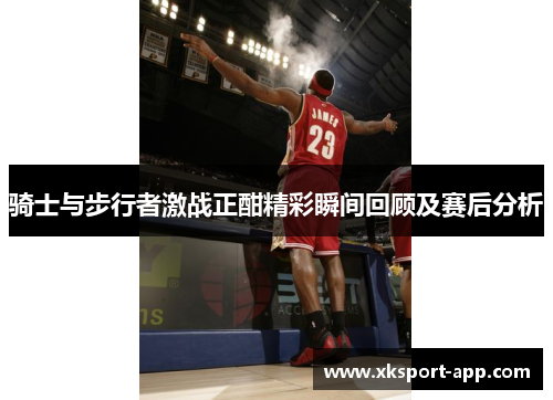 骑士与步行者激战正酣精彩瞬间回顾及赛后分析
